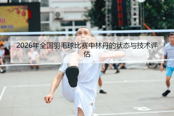 2026年全国羽毛球比赛中林丹的状态与技术评估