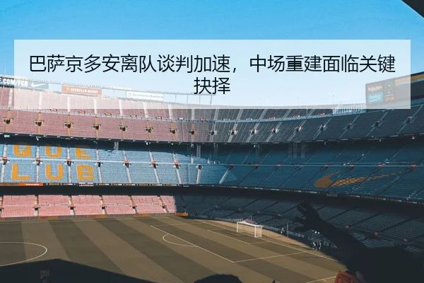 巴萨京多安离队谈判加速，中场重建面临关键抉择