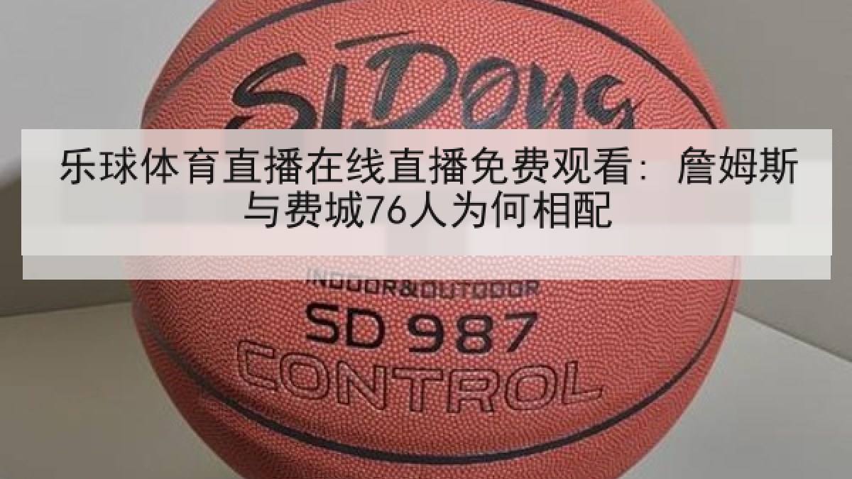 乐球体育直播在线直播免费观看: 詹姆斯与费城76人为何相配