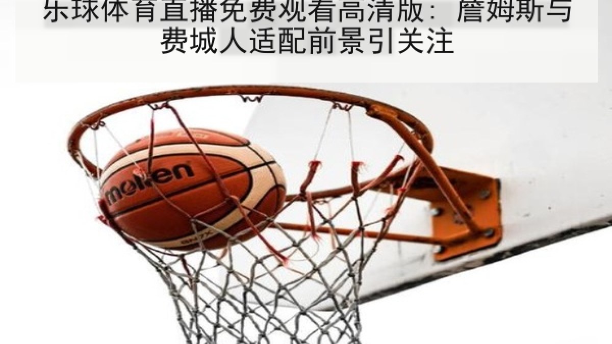 乐球体育直播免费观看高清版: 詹姆斯与费城人适配前景引关注