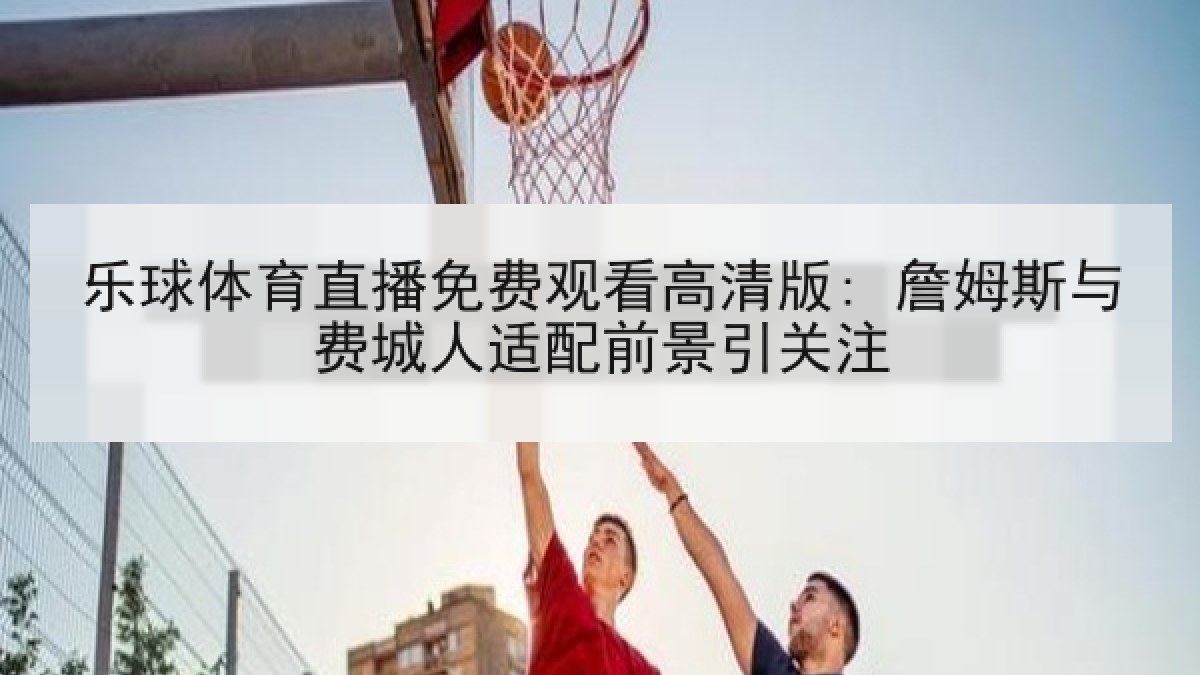 乐球体育直播免费观看高清版: 詹姆斯与费城人适配前景引关注