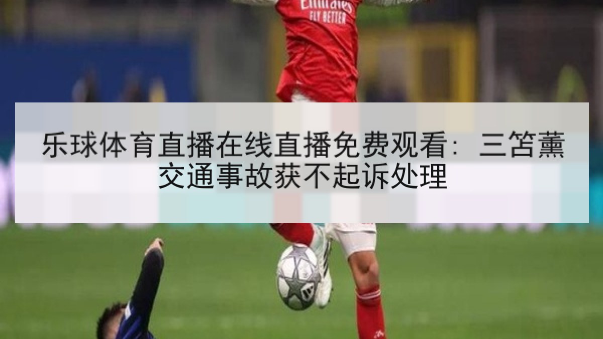 乐球体育直播在线直播免费观看: 三笘薰交通事故获不起诉处理