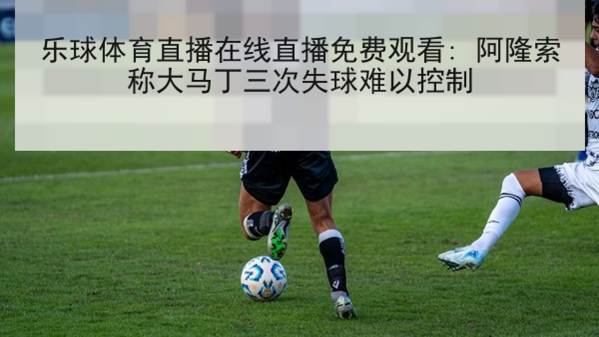 乐球体育直播在线直播免费观看: 阿隆索称大马丁三次失球难以控制 乐球体育直播在线直播免费观看: 阿隆索称大马丁三次失球难以控制