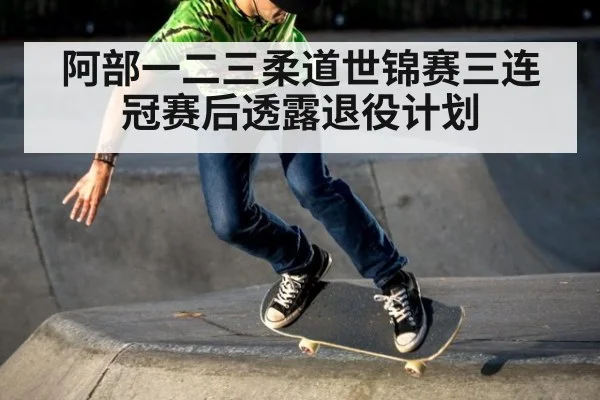 阿部一二三柔道世锦赛三连冠赛后透露退役计划